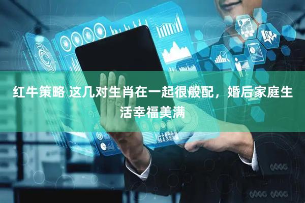 红牛策略 这几对生肖在一起很般配，婚后家庭生活幸福美满