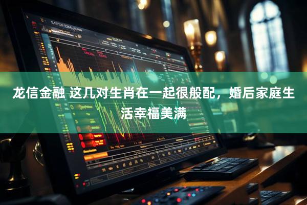 龙信金融 这几对生肖在一起很般配，婚后家庭生活幸福美满