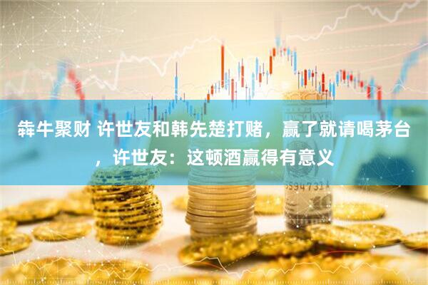 犇牛聚财 许世友和韩先楚打赌，赢了就请喝茅台，许世友：这顿酒赢得有意义