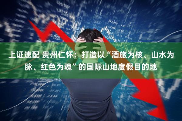 上证速配 贵州仁怀：打造以“酒旅为核、山水为脉、红色为魂”的国际山地度假目的地