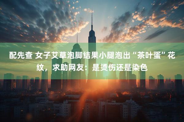 配先查 女子艾草泡脚结果小腿泡出“茶叶蛋”花纹，求助网友：是烫伤还是染色