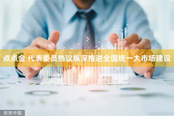 点点金 代表委员热议纵深推进全国统一大市场建设