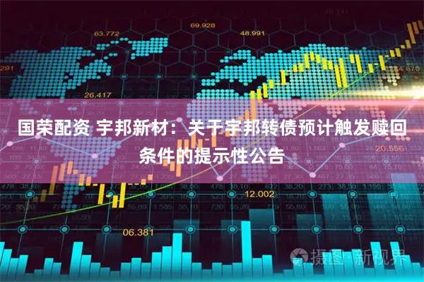 国荣配资 宇邦新材：关于宇邦转债预计触发赎回条件的提示性公告