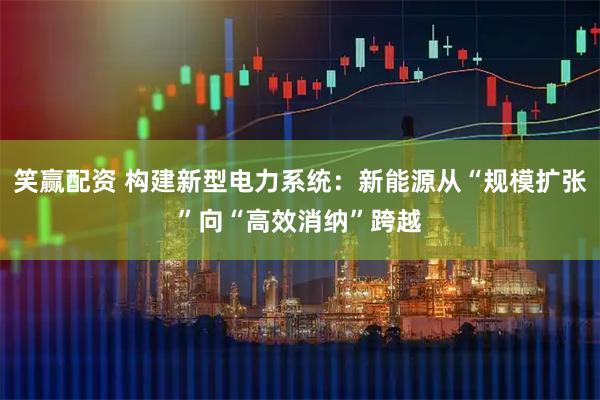 笑赢配资 构建新型电力系统：新能源从“规模扩张”向“高效消纳”跨越