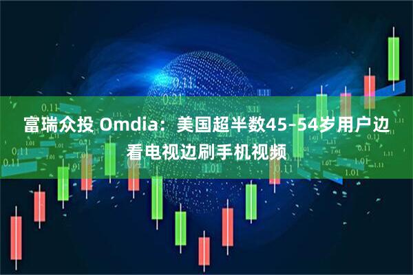 富瑞众投 Omdia：美国超半数45–54岁用户边看电视边刷手机视频