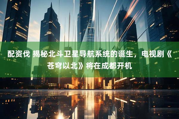 配资伐 揭秘北斗卫星导航系统的诞生，电视剧《苍穹以北》将在成都开机