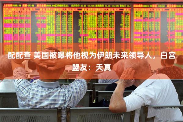 配配查 美国被曝将他视为伊朗未来领导人，白宫盟友：天真