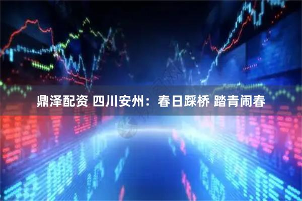 鼎泽配资 四川安州：春日踩桥 踏青闹春