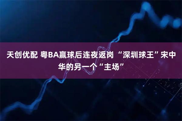 天创优配 粤BA赢球后连夜返岗 “深圳球王”宋中华的另一个“主场”