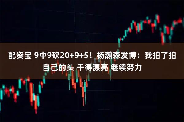 配资宝 9中9砍20+9+5！杨瀚森发博：我拍了拍自己的头 干得漂亮 继续努力