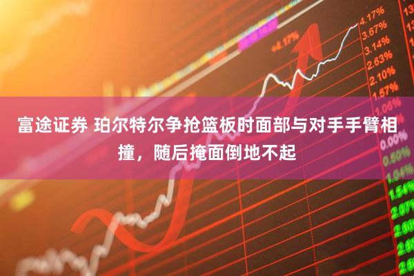 富途证券 珀尔特尔争抢篮板时面部与对手手臂相撞，随后掩面倒地不起