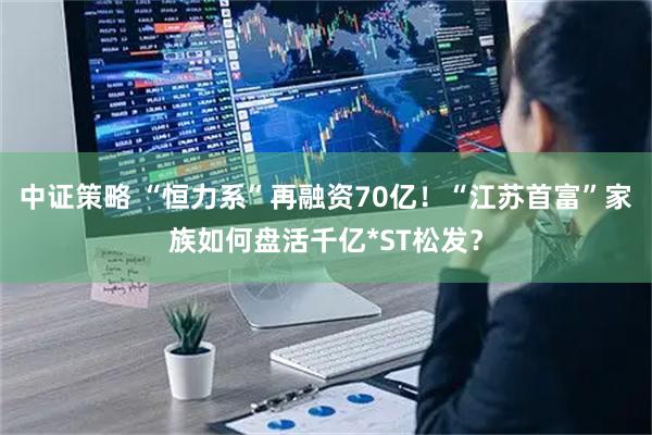 中证策略 “恒力系”再融资70亿！“江苏首富”家族如何盘活千亿*ST松发？