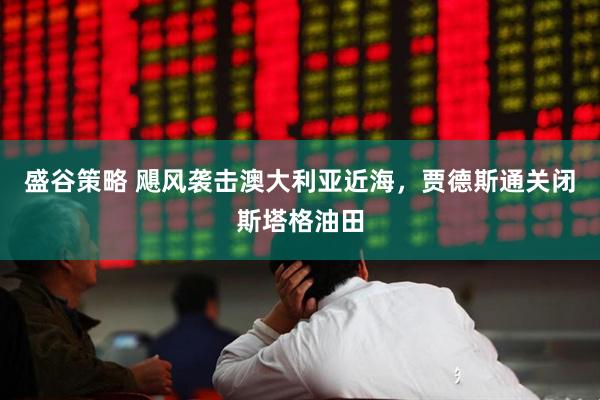 盛谷策略 飓风袭击澳大利亚近海，贾德斯通关闭斯塔格油田