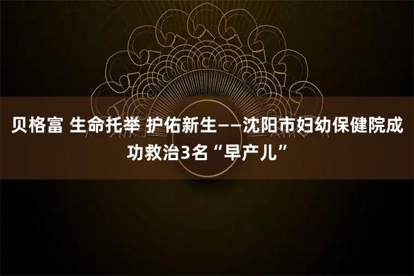 贝格富 生命托举 护佑新生——沈阳市妇幼保健院成功救治3名“早产儿”