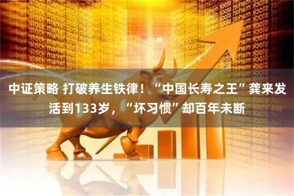 中证策略 打破养生铁律！“中国长寿之王”龚来发活到133岁，“坏习惯”却百年未断
