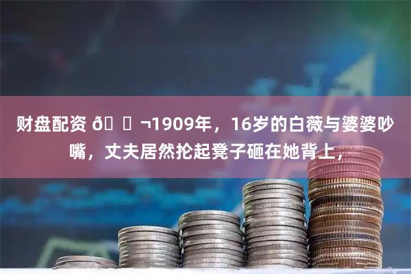 财盘配资 🌬1909年，16岁的白薇与婆婆吵嘴，丈夫居然抡起凳子砸在她背上，