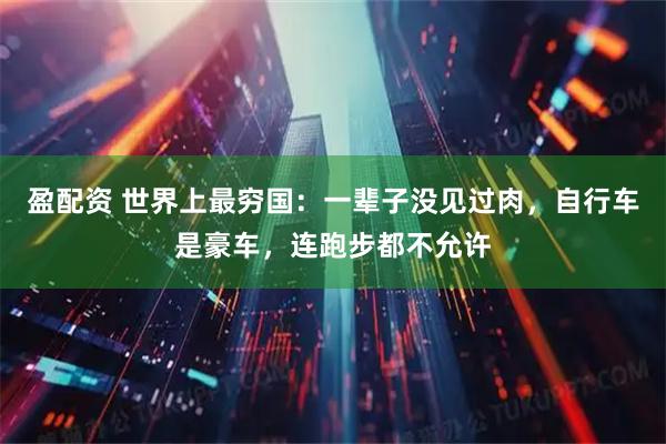 盈配资 世界上最穷国：一辈子没见过肉，自行车是豪车，连跑步都不允许