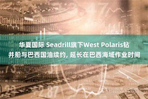 华夏国际 Seadrill旗下West Polaris钻井船与巴西国油续约, 延长在巴西海域作业时间