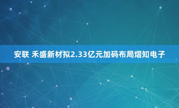 安联 禾盛新材拟2.33亿元加码布局熠知电子