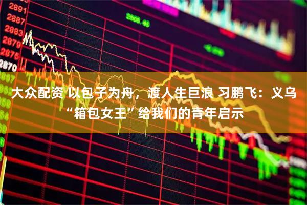 大众配资 以包子为舟，渡人生巨浪 习鹏飞：义乌“箱包女王”给我们的青年启示