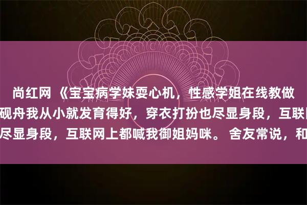 尚红网 《宝宝病学妹耍心机，性感学姐在线教做人》苏念念韩琛姜妙陆砚舟我从小就发育得好，穿衣打扮也尽显身段，互联网上都喊我御姐妈咪。 舍友常说，和我走一块