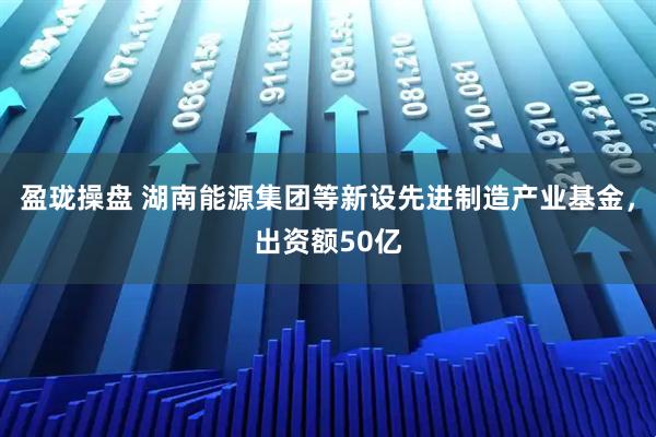 盈珑操盘 湖南能源集团等新设先进制造产业基金，出资额50亿