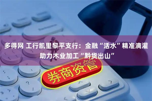 多得网 工行凯里黎平支行：金融“活水”精准滴灌 助力木业加工“黔货出山”