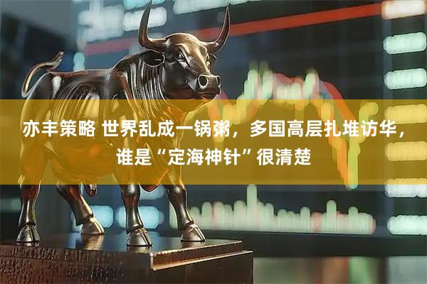 亦丰策略 世界乱成一锅粥，多国高层扎堆访华，谁是“定海神针”很清楚