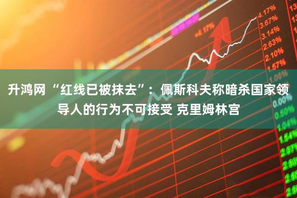 升鸿网 “红线已被抹去”：佩斯科夫称暗杀国家领导人的行为不可接受 克里姆林宫