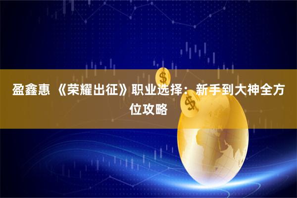 盈鑫惠 《荣耀出征》职业选择：新手到大神全方位攻略
