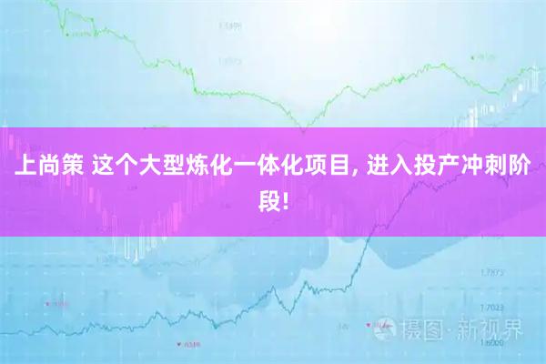 上尚策 这个大型炼化一体化项目, 进入投产冲刺阶段!