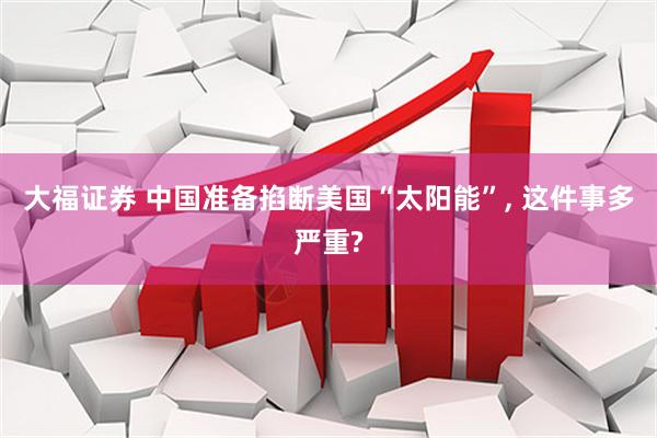 大福证券 中国准备掐断美国“太阳能”, 这件事多严重?
