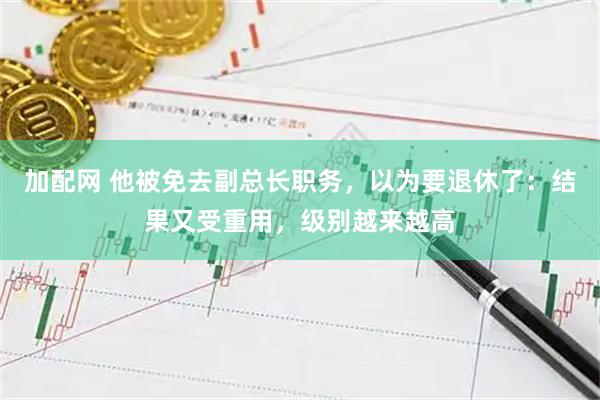 加配网 他被免去副总长职务，以为要退休了：结果又受重用，级别越来越高