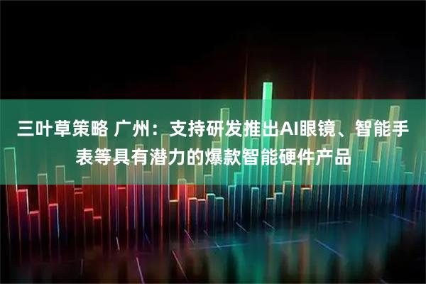 三叶草策略 广州：支持研发推出AI眼镜、智能手表等具有潜力的爆款智能硬件产品