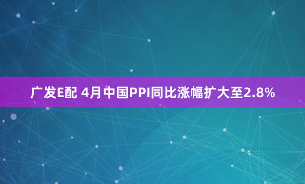 广发E配 4月中国PPI同比涨幅扩大至2.8%