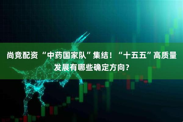 尚竞配资 “中药国家队”集结！“十五五”高质量发展有哪些确定方向？