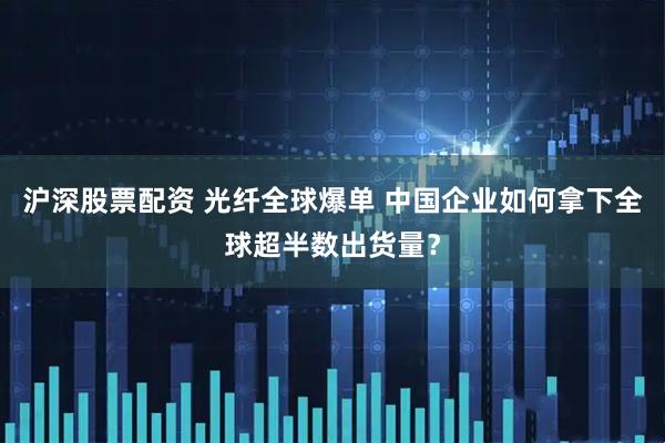 沪深股票配资 光纤全球爆单 中国企业如何拿下全球超半数出货量？