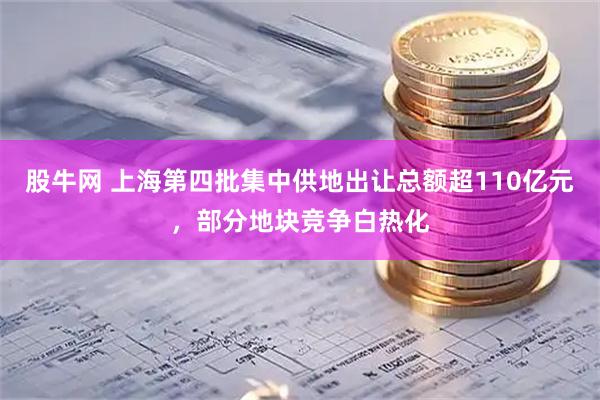 股牛网 上海第四批集中供地出让总额超110亿元，部分地块竞争白热化