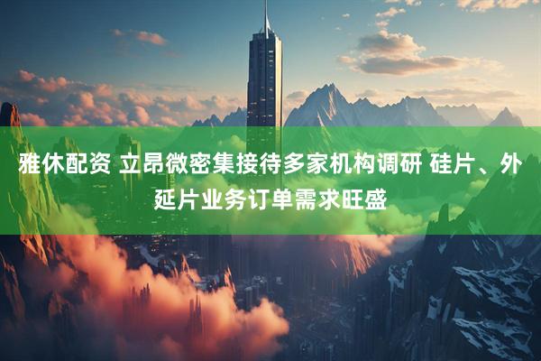 雅休配资 立昂微密集接待多家机构调研 硅片、外延片业务订单需求旺盛