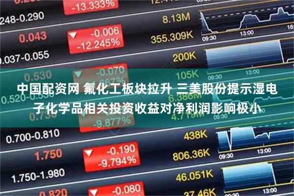 中国配资网 氟化工板块拉升 三美股份提示湿电子化学品相关投资收益对净利润影响极小