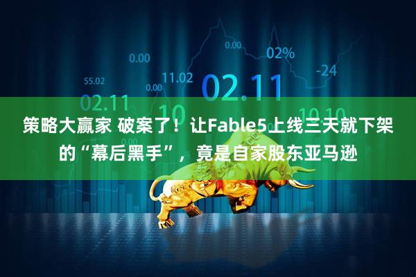 策略大赢家 破案了!让Fable5上线三天就下架的“幕后黑手”,竟是自家股东亚马逊
