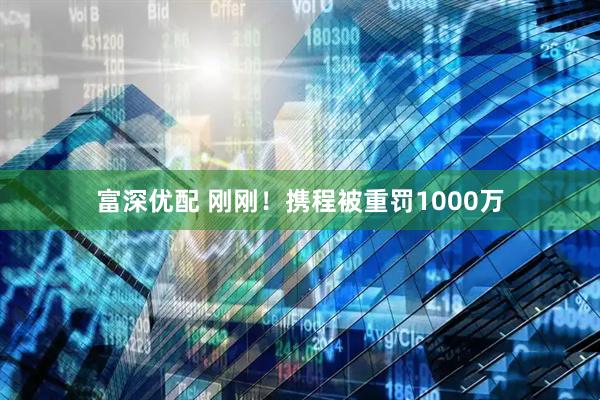 富深优配 刚刚！携程被重罚1000万