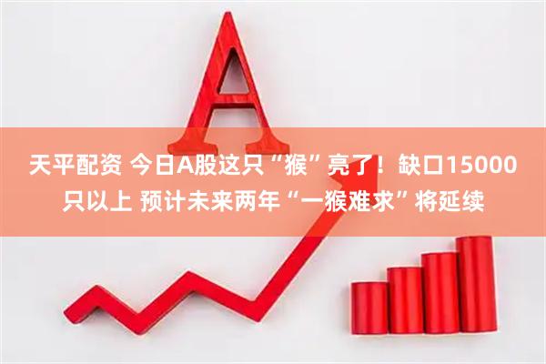 天平配资 今日A股这只“猴”亮了!缺口15000只以上 预计未来两年“一猴难求”将延续