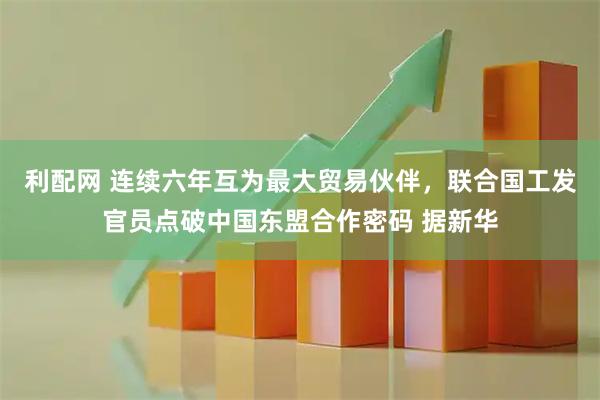 利配网 连续六年互为最大贸易伙伴，联合国工发官员点破中国东盟合作密码 据新华