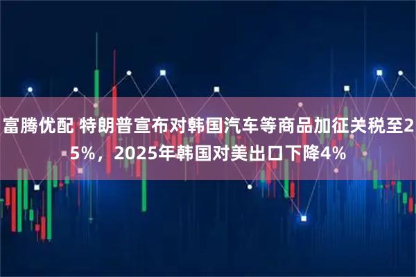富腾优配 特朗普宣布对韩国汽车等商品加征关税至25%，2025年韩国对美出口下降4%