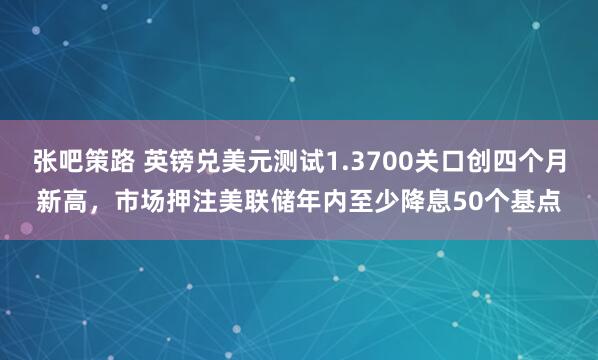 张吧策路 英镑兑美元测试1.3700关口创四个月新高，市场押注美联储年内至少降息50个基点