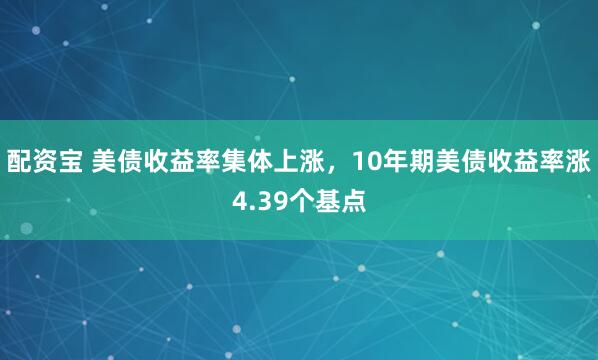 配资宝 美债收益率集体上涨，10年期美债收益率涨4.39个基点