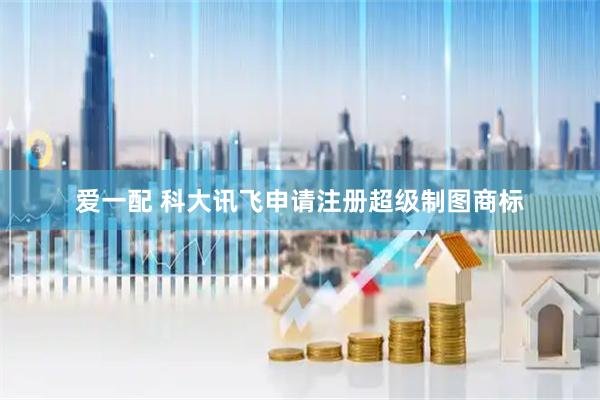 爱一配 科大讯飞申请注册超级制图商标