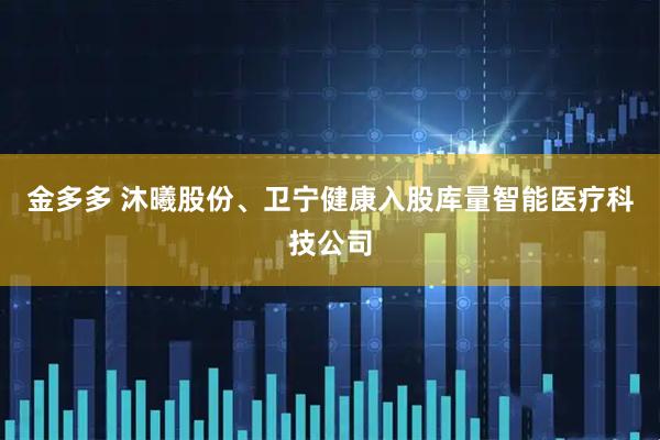 金多多 沐曦股份、卫宁健康入股库量智能医疗科技公司