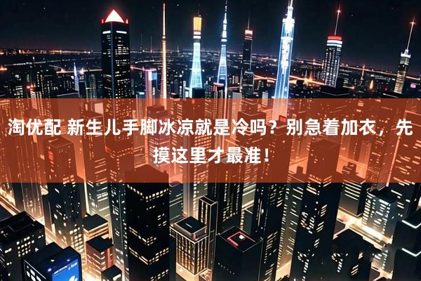 淘优配 新生儿手脚冰凉就是冷吗？别急着加衣，先摸这里才最准！